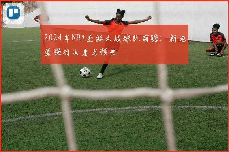 2024年NBA圣诞大战球队前瞻：新老豪强对决看点预测