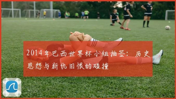 2014年巴西世界杯小组抽签：历史恩怨与新仇旧恨的碰撞