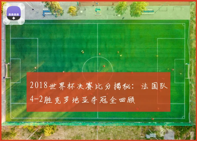 2018世界杯决赛比分揭秘：法国队4-2胜克罗地亚夺冠全回顾