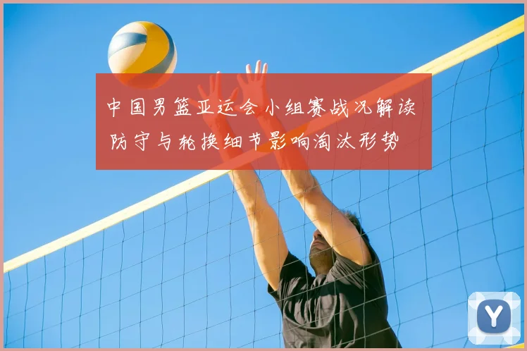 中国男篮亚运会小组赛战况解读 – 防守与轮换细节影响淘汰形势