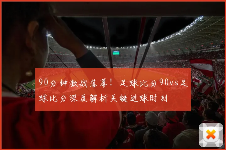90分钟激战落幕！足球比分90vs足球比分深度解析关键进球时刻