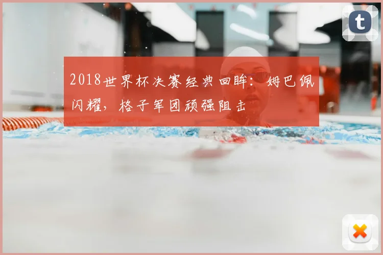 2018世界杯决赛经典回眸：姆巴佩闪耀，格子军团顽强阻击