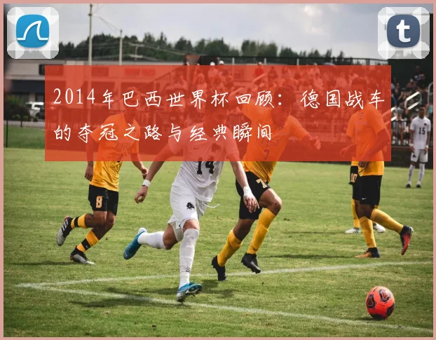 2014年巴西世界杯回顾：德国战车的夺冠之路与经典瞬间