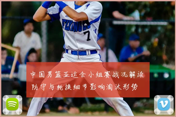 中国男篮亚运会小组赛战况解读 – 防守与轮换细节影响淘汰形势