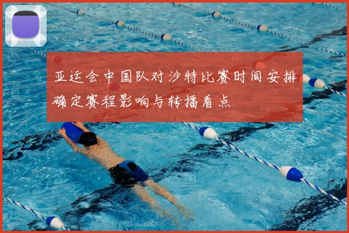 亚运会中国队对沙特比赛时间安排确定赛程影响与转播看点