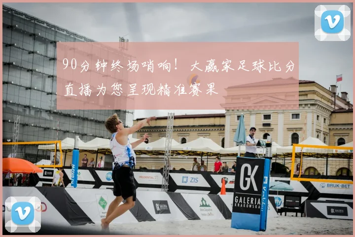 90分钟终场哨响！大赢家足球比分直播为您呈现精准赛果