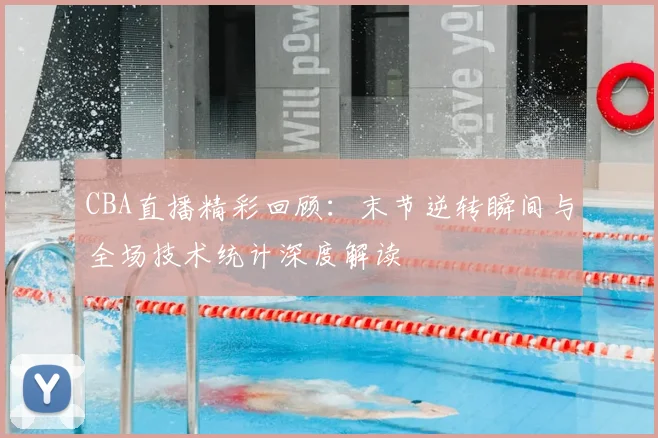 CBA直播精彩回顾：末节逆转瞬间与全场技术统计深度解读