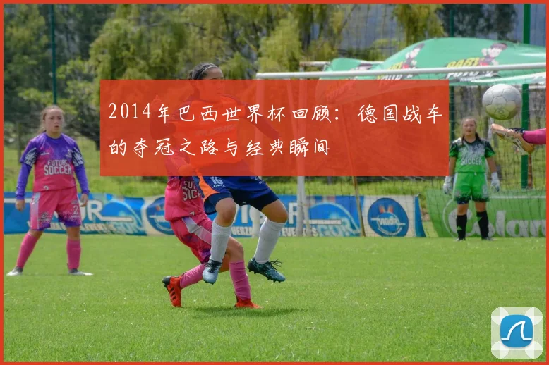 2014年巴西世界杯回顾：德国战车的夺冠之路与经典瞬间