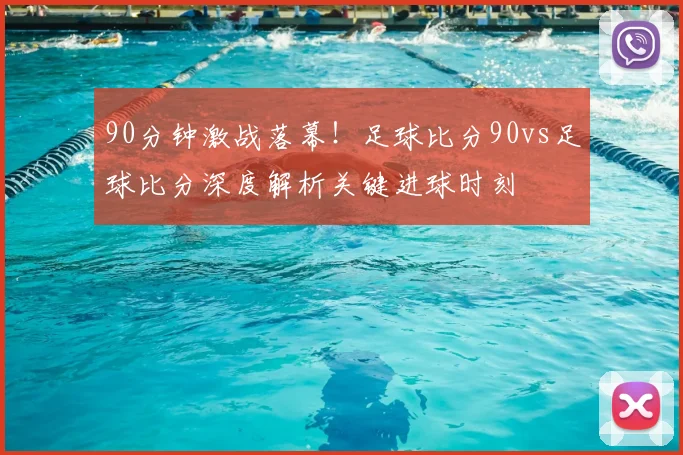 90分钟激战落幕！足球比分90vs足球比分深度解析关键进球时刻